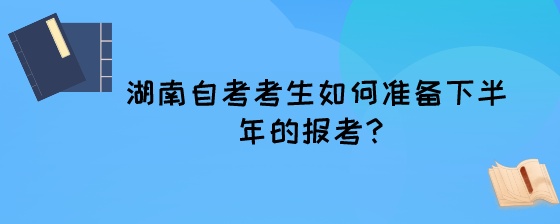 湖南自考考生如何准备下半年的报考？.jpeg