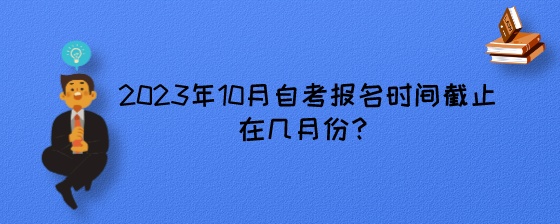 2023年10月湖南自考报名时间截止在几月份?