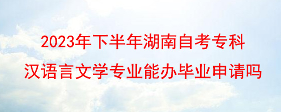 2023年下半年湖南自考专科汉语言文学专业能办毕业申请吗.jpg