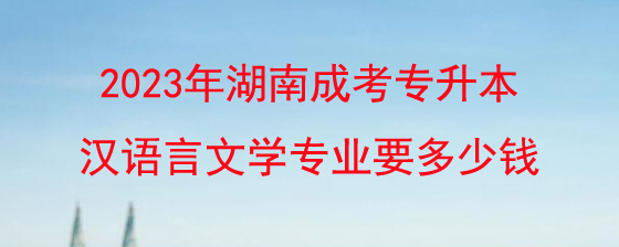 2023年湖南成考专升本汉语言文学专业大概要多少钱?
