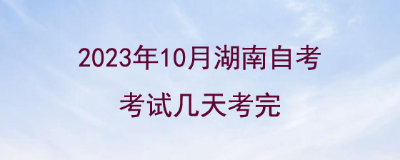 2023年10月湖南自考考试几天考完?