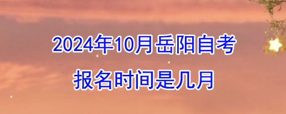 2024年10月岳阳自考报名时间是几月？